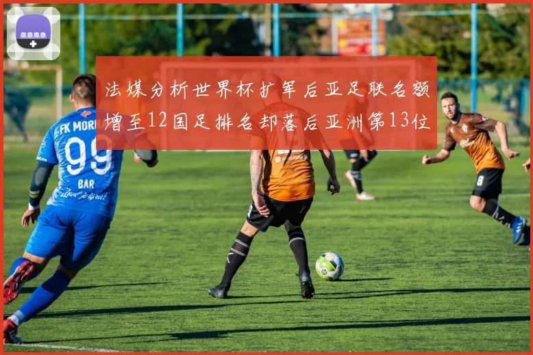 法媒分析世界杯扩军后亚足联名额增至12国足排名却落后亚洲第13位