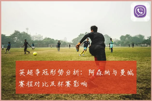 英超争冠形势分析：阿森纳与曼城赛程对比及杯赛影响