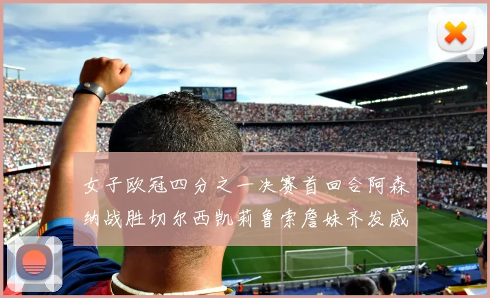 女子欧冠四分之一决赛首回合阿森纳战胜切尔西凯莉鲁索詹妹齐发威