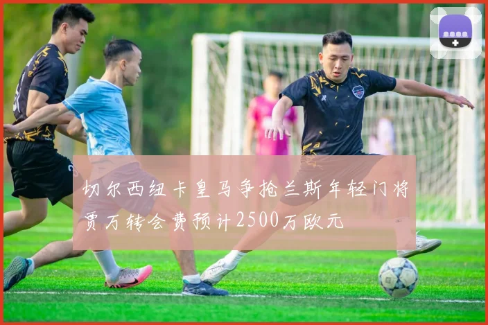 切尔西纽卡皇马争抢兰斯年轻门将贾万转会费预计2500万欧元