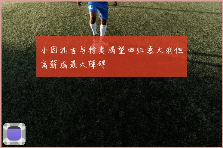 小因扎吉与特奥渴望回归意大利但高薪成最大障碍