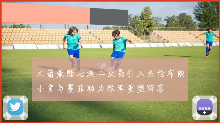 火箭豪赌七换二交易引入杰伦布朗小贾与墨菲助力绿军重塑阵容