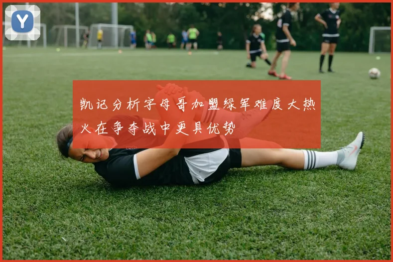 凯记分析字母哥加盟绿军难度大热火在争夺战中更具优势