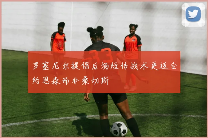 罗塞尼尔提倡后场短传战术更适合约恩森而非桑切斯
