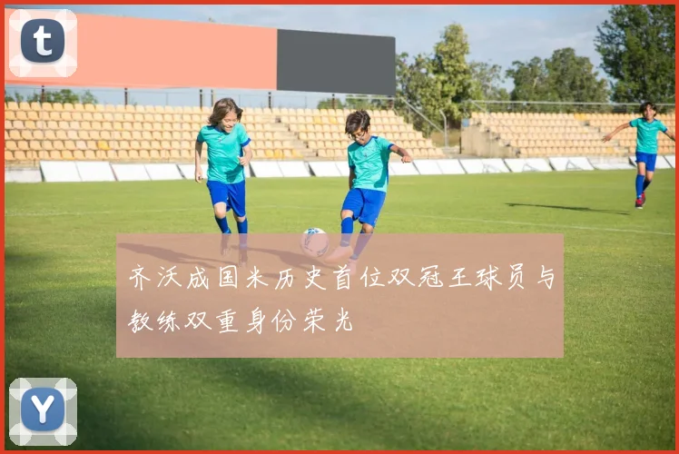 齐沃成国米历史首位双冠王球员与教练双重身份荣光