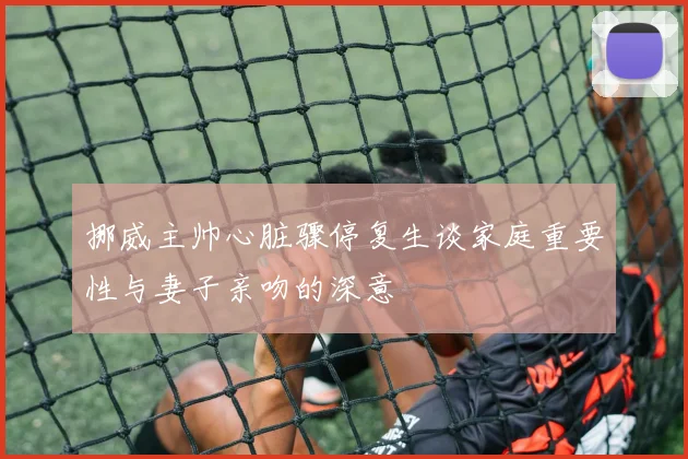 挪威主帅心脏骤停复生谈家庭重要性与妻子亲吻的深意