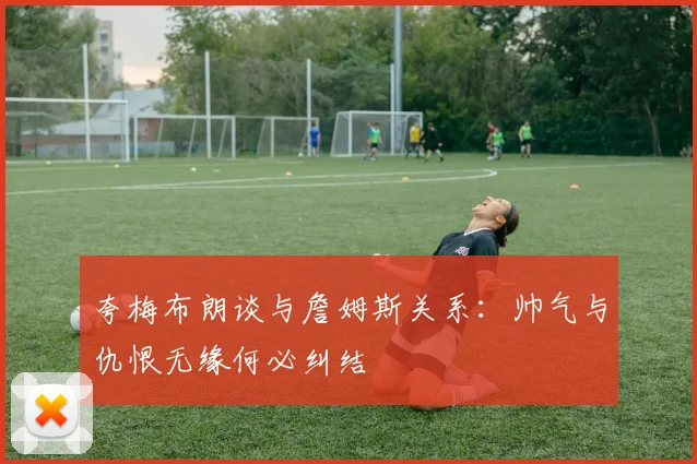 夸梅布朗谈与詹姆斯关系：帅气与仇恨无缘何必纠结