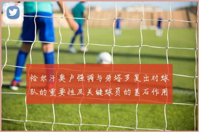恰尔汗奥卢强调与劳塔罗复出对球队的重要性及关键球员的基石作用