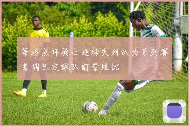 蒂格点评骑士逆转失利认为系列赛基调已定球队前景堪忧