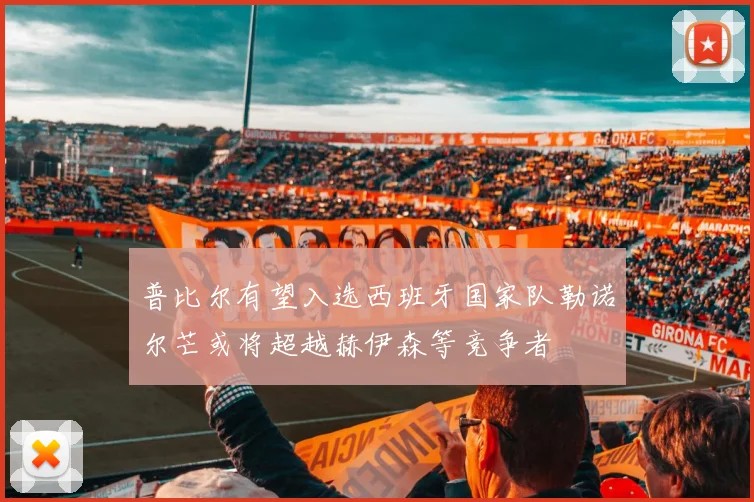 普比尔有望入选西班牙国家队勒诺尔芒或将超越赫伊森等竞争者