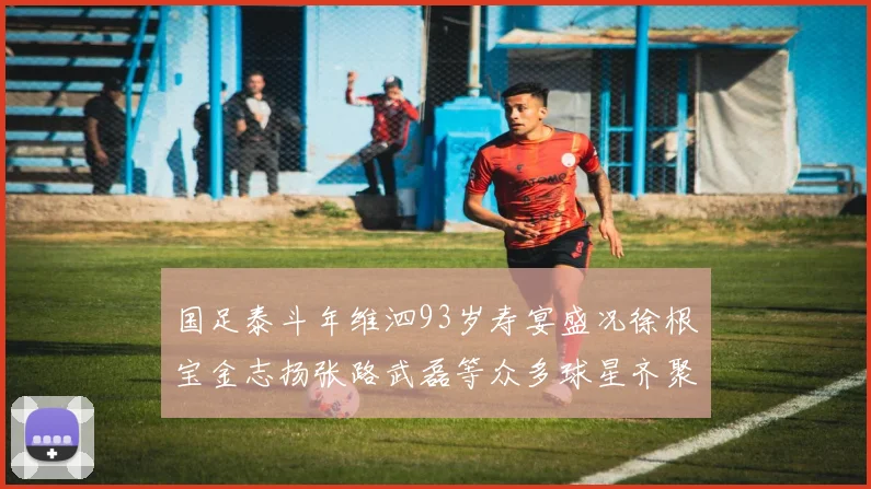 国足泰斗年维泗93岁寿宴盛况徐根宝金志扬张路武磊等众多球星齐聚祝贺