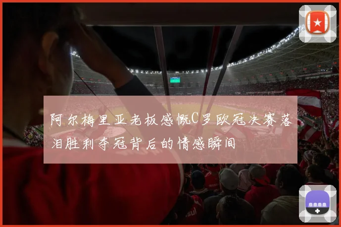 阿尔梅里亚老板感慨C罗欧冠决赛落泪胜利夺冠背后的情感瞬间