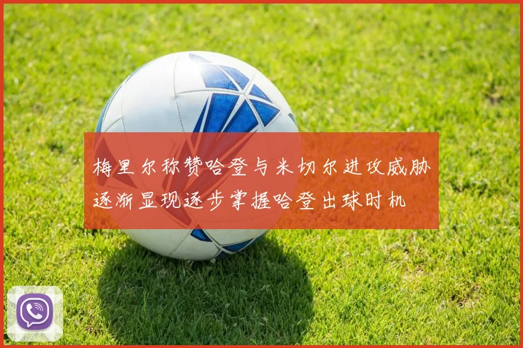 梅里尔称赞哈登与米切尔进攻威胁逐渐显现逐步掌握哈登出球时机