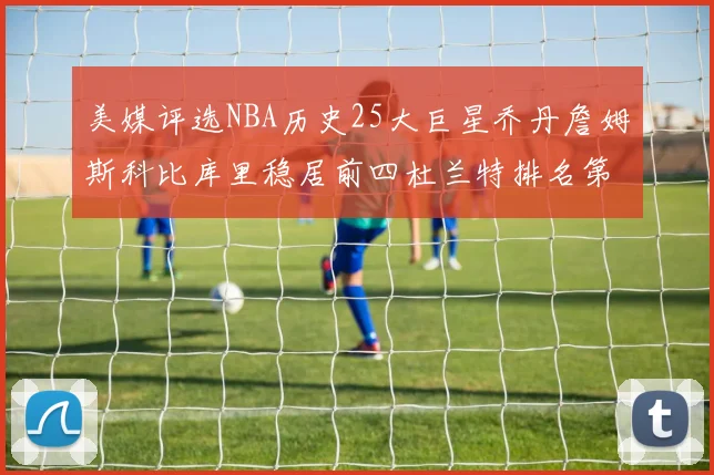 美媒评选NBA历史25大巨星乔丹詹姆斯科比库里稳居前四杜兰特排名第12引发热议