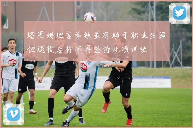 塔图姆坦言举铁虽有助于职业生涯但退役后将不再坚持此项训练