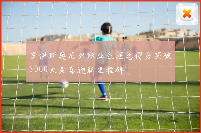 罗伊斯奥尼尔职业生涯总得分突破5000大关喜迎新里程碑
