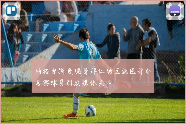 纳格尔斯曼现身拜仁场区就医并非考察球员引发媒体关注