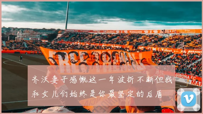 齐沃妻子感慨这一年波折不断但我和女儿们始终是你最坚定的后盾
