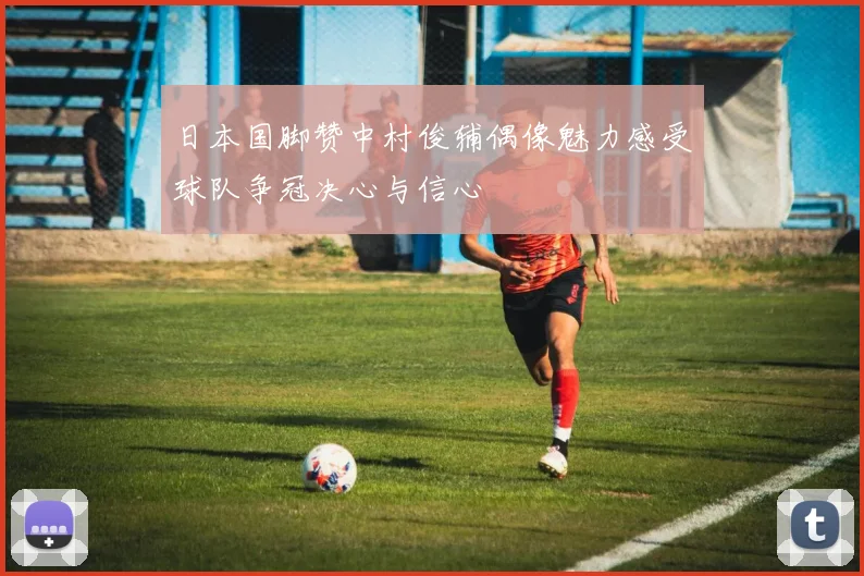 日本国脚赞中村俊辅偶像魅力感受球队争冠决心与信心