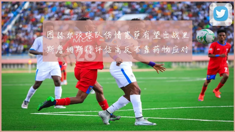图赫尔谈球队伤情宽萨有望出战里斯詹姆斯待评估高反不靠药物应对