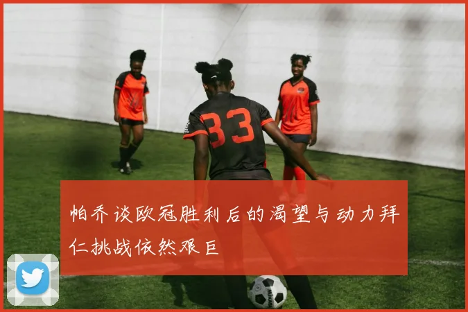帕乔谈欧冠胜利后的渴望与动力拜仁挑战依然艰巨