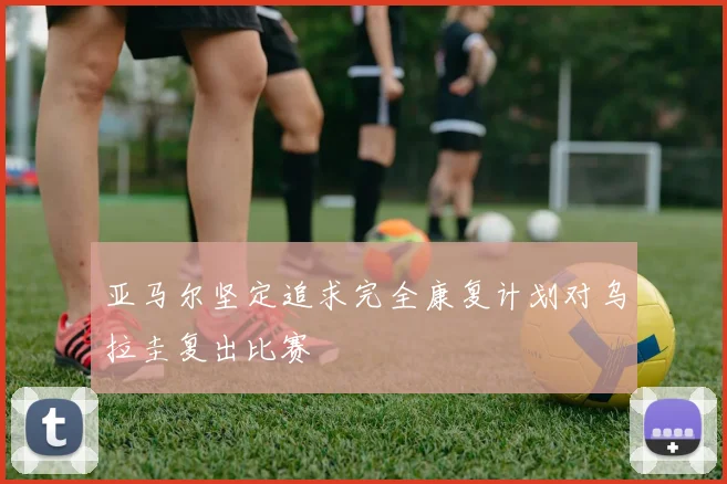 亚马尔坚定追求完全康复计划对乌拉圭复出比赛