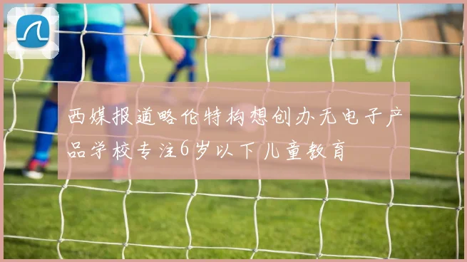 西媒报道略伦特构想创办无电子产品学校专注6岁以下儿童教育