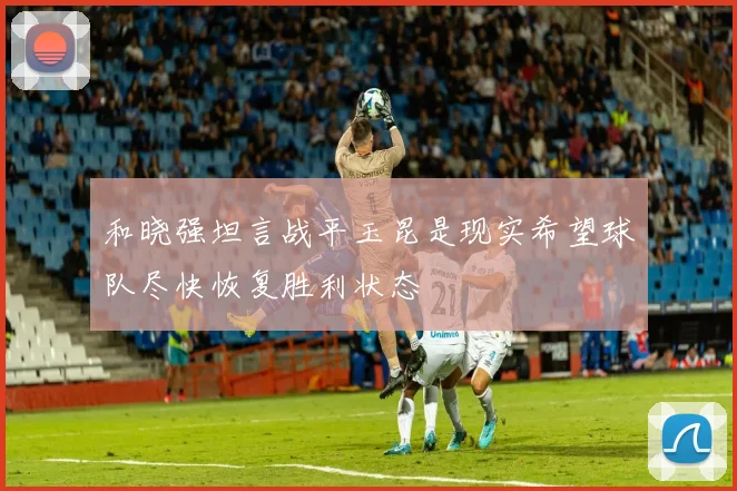 和晓强坦言战平玉昆是现实希望球队尽快恢复胜利状态