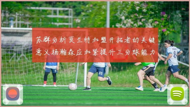 苏群分析莫兰特加盟开拓者的关键意义杨瀚森应加紧提升三分球能力