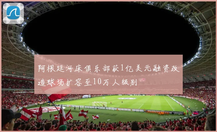 阿根廷河床俱乐部获1亿美元融资改造球场扩容至10万人级别