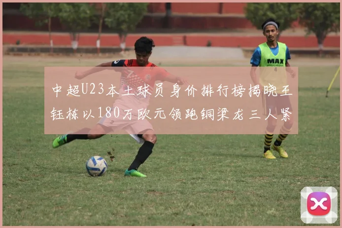 中超U23本土球员身价排行榜揭晓王钰栋以180万欧元领跑铜梁龙三人紧随其后