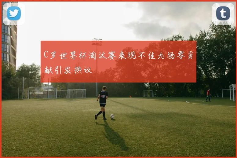 C罗世界杯淘汰赛表现不佳九场零贡献引发热议