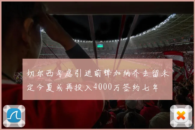 切尔西考虑引进前锋加纳乔去留未定今夏或再投入4000万签约七年