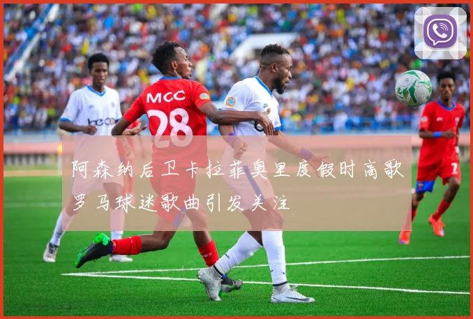 阿森纳后卫卡拉菲奥里度假时高歌罗马球迷歌曲引发关注
