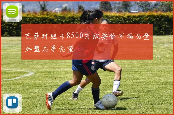 巴萨对纽卡8500万欧要价不满戈登加盟几乎无望