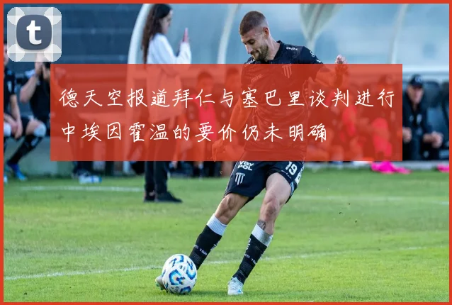 德天空报道拜仁与塞巴里谈判进行中埃因霍温的要价仍未明确