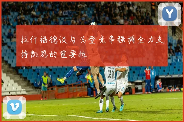 拉什福德谈与戈登竞争强调全力支持凯恩的重要性