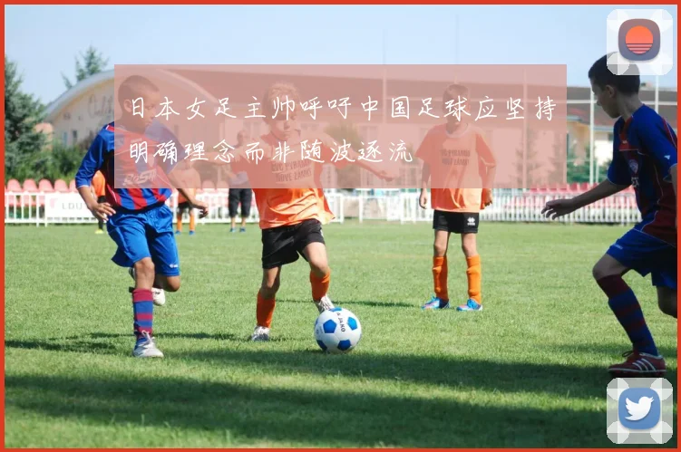 日本女足主帅呼吁中国足球应坚持明确理念而非随波逐流