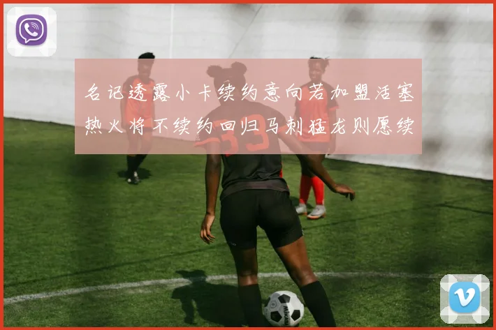 名记透露小卡续约意向若加盟活塞热火将不续约回归马刺猛龙则愿续约