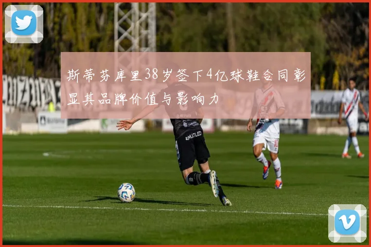 斯蒂芬库里38岁签下4亿球鞋合同彰显其品牌价值与影响力