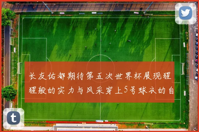 长友佑都期待第五次世界杯展现猩猩般的实力与风采穿上5号球衣的自豪感