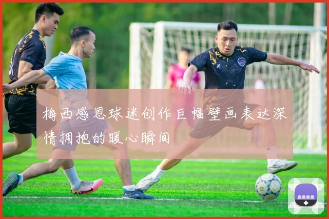 梅西感恩球迷创作巨幅壁画表达深情拥抱的暖心瞬间